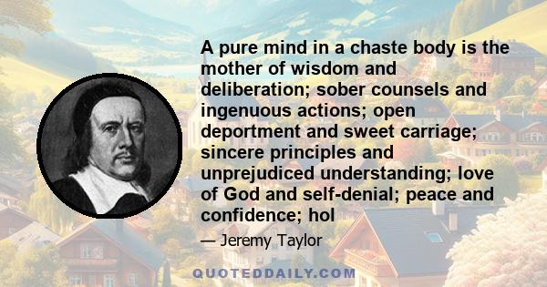 A pure mind in a chaste body is the mother of wisdom and deliberation; sober counsels and ingenuous actions; open deportment and sweet carriage; sincere principles and unprejudiced understanding; love of God and