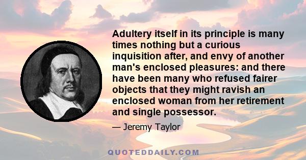 Adultery itself in its principle is many times nothing but a curious inquisition after, and envy of another man's enclosed pleasures: and there have been many who refused fairer objects that they might ravish an