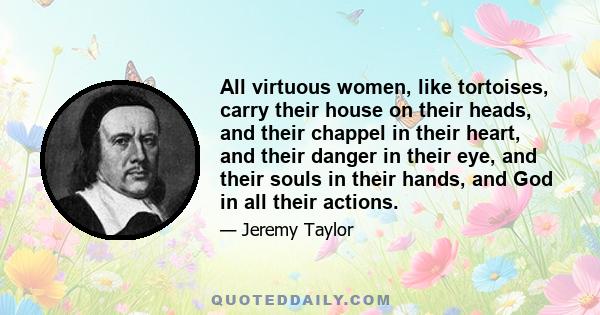 All virtuous women, like tortoises, carry their house on their heads, and their chappel in their heart, and their danger in their eye, and their souls in their hands, and God in all their actions.