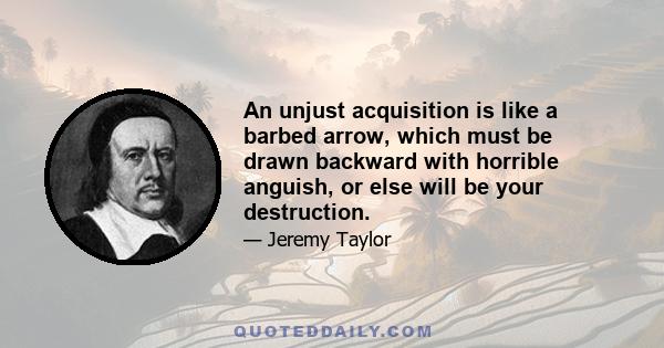 An unjust acquisition is like a barbed arrow, which must be drawn backward with horrible anguish, or else will be your destruction.