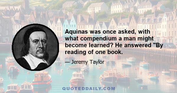 Aquinas was once asked, with what compendium a man might become learned? He answered By reading of one book.