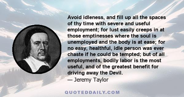 Avoid idleness, and fill up all the spaces of thy time with severe and useful employment; for lust easily creeps in at those emptinesses where the soul is unemployed and the body is at ease; for no easy, healthful, idle 