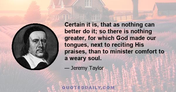 Certain it is, that as nothing can better do it; so there is nothing greater, for which God made our tongues, next to reciting His praises, than to minister comfort to a weary soul.