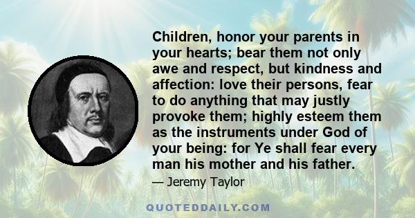 Children, honor your parents in your hearts; bear them not only awe and respect, but kindness and affection: love their persons, fear to do anything that may justly provoke them; highly esteem them as the instruments