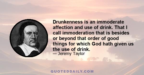 Drunkenness is an immoderate affection and use of drink. That I call immoderation that is besides or beyond that order of good things for which God hath given us the use of drink.