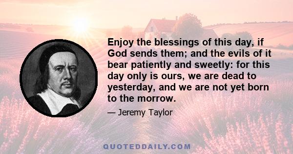 Enjoy the blessings of this day, if God sends them; and the evils of it bear patiently and sweetly: for this day only is ours, we are dead to yesterday, and we are not yet born to the morrow.