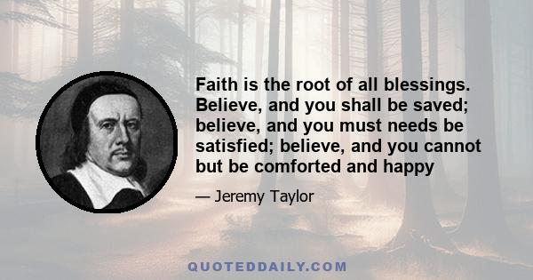 Faith is the root of all blessings. Believe, and you shall be saved; believe, and you must needs be satisfied; believe, and you cannot but be comforted and happy