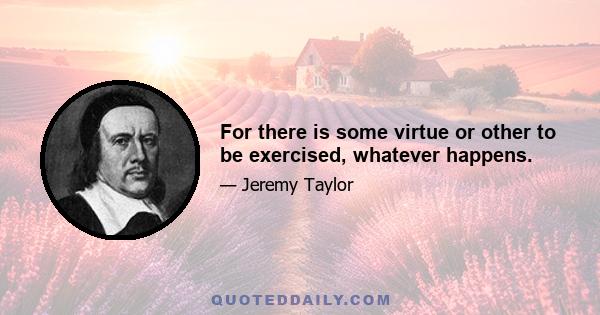 For there is some virtue or other to be exercised, whatever happens.