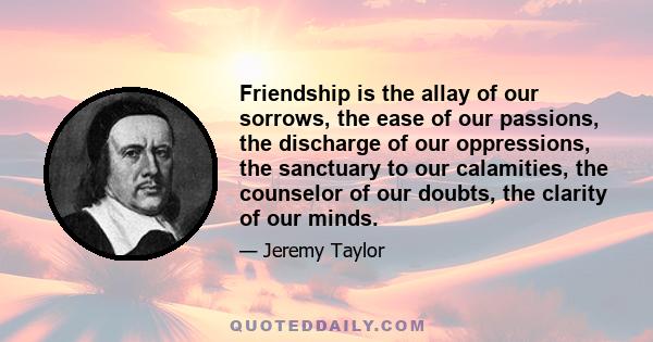 Friendship is the allay of our sorrows, the ease of our passions, the discharge of our oppressions, the sanctuary to our calamities, the counselor of our doubts, the clarity of our minds.