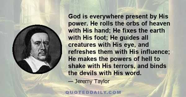 God is everywhere present by His power. He rolls the orbs of heaven with His hand; He fixes the earth with His foot; He guides all creatures with His eye, and refreshes them with His influence; He makes the powers of