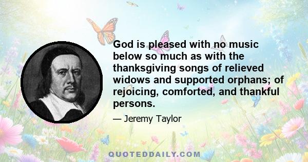 God is pleased with no music below so much as with the thanksgiving songs of relieved widows and supported orphans; of rejoicing, comforted, and thankful persons.