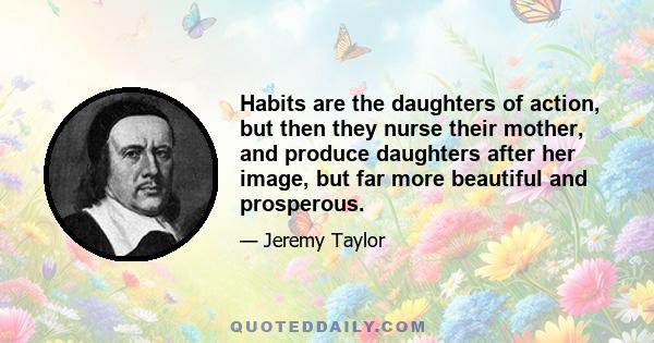 Habits are the daughters of action, but then they nurse their mother, and produce daughters after her image, but far more beautiful and prosperous.