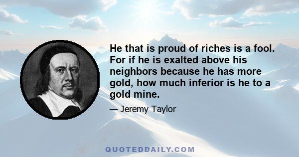 He that is proud of riches is a fool. For if he is exalted above his neighbors because he has more gold, how much inferior is he to a gold mine.