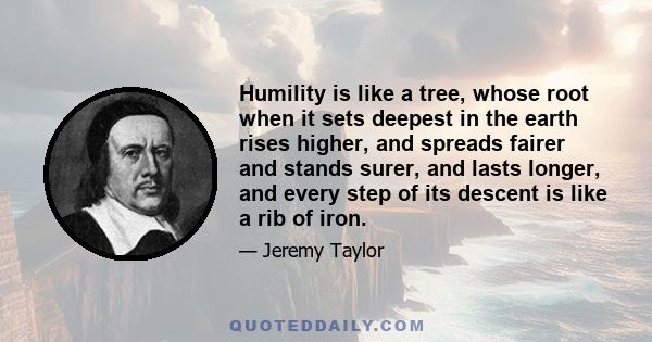 Humility is like a tree, whose root when it sets deepest in the earth rises higher, and spreads fairer and stands surer, and lasts longer, and every step of its descent is like a rib of iron.