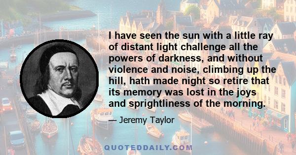 I have seen the sun with a little ray of distant light challenge all the powers of darkness, and without violence and noise, climbing up the hill, hath made night so retire that its memory was lost in the joys and