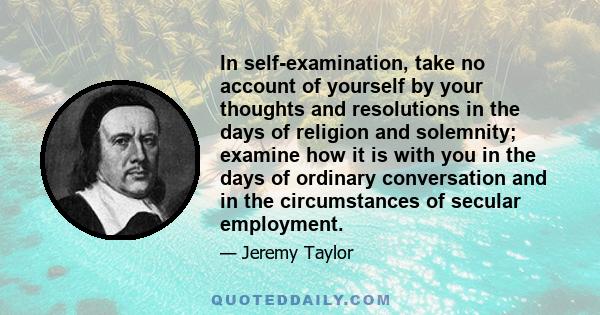 In self-examination, take no account of yourself by your thoughts and resolutions in the days of religion and solemnity; examine how it is with you in the days of ordinary conversation and in the circumstances of