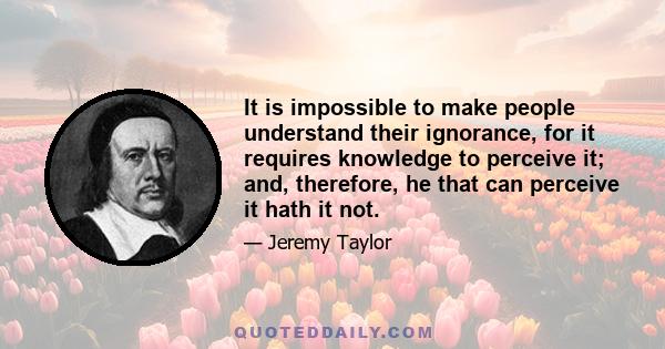 It is impossible to make people understand their ignorance, for it requires knowledge to perceive it; and, therefore, he that can perceive it hath it not.