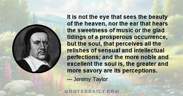 It is not the eye that sees the beauty of the heaven, nor the ear that hears the sweetness of music or the glad tidings of a prosperous occurrence, but the soul, that perceives all the relishes of sensual and