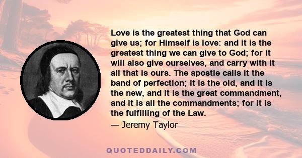 Love is the greatest thing that God can give us; for Himself is love: and it is the greatest thing we can give to God; for it will also give ourselves, and carry with it all that is ours. The apostle calls it the band