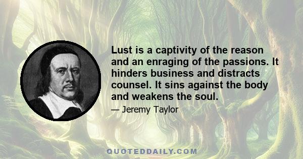 Lust is a captivity of the reason and an enraging of the passions. It hinders business and distracts counsel. It sins against the body and weakens the soul.