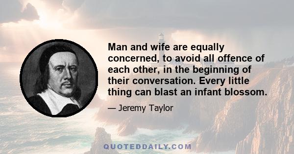 Man and wife are equally concerned, to avoid all offence of each other, in the beginning of their conversation. Every little thing can blast an infant blossom.