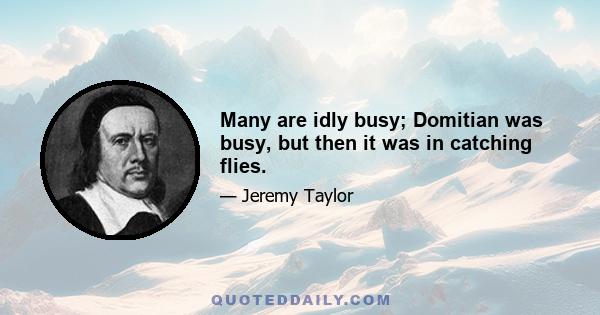 Many are idly busy; Domitian was busy, but then it was in catching flies.