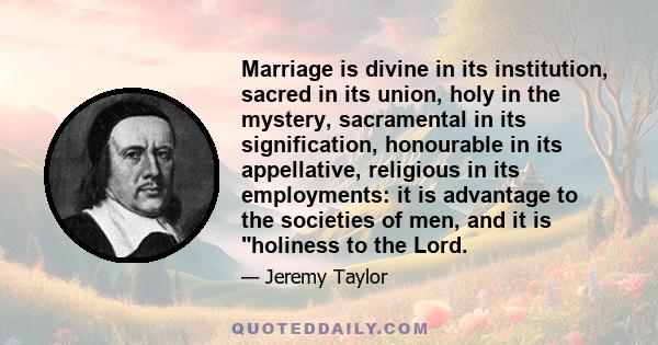 Marriage is divine in its institution, sacred in its union, holy in the mystery, sacramental in its signification, honourable in its appellative, religious in its employments: it is advantage to the societies of men,