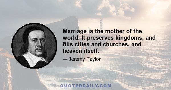 Marriage is the mother of the world. It preserves kingdoms, and fills cities and churches, and heaven itself.