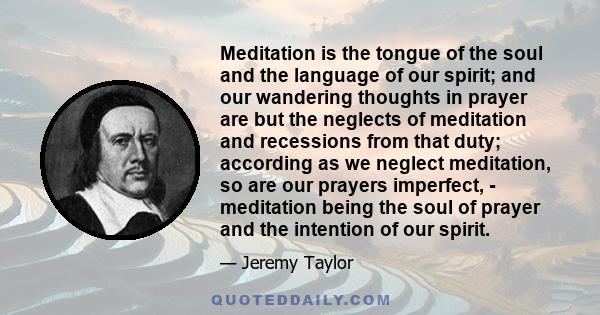 Meditation is the tongue of the soul and the language of our spirit; and our wandering thoughts in prayer are but the neglects of meditation and recessions from that duty; according as we neglect meditation, so are our