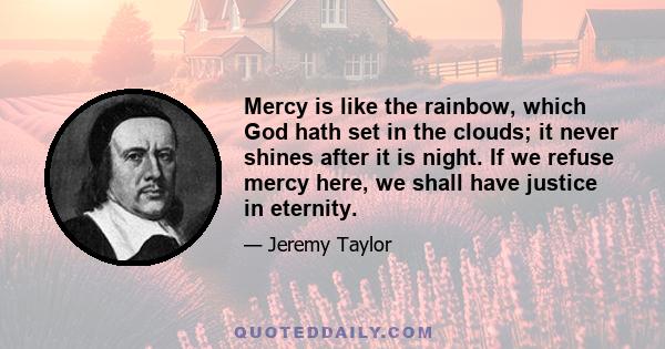 Mercy is like the rainbow, which God hath set in the clouds; it never shines after it is night. If we refuse mercy here, we shall have justice in eternity.