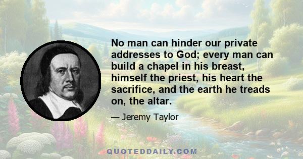 No man can hinder our private addresses to God; every man can build a chapel in his breast, himself the priest, his heart the sacrifice, and the earth he treads on, the altar.