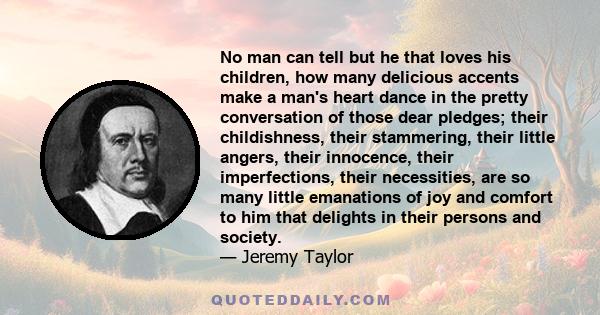 No man can tell but he that loves his children, how many delicious accents make a man's heart dance in the pretty conversation of those dear pledges; their childishness, their stammering, their little angers, their