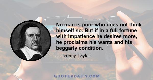 No man is poor who does not think himself so. But if in a full fortune with impatience he desires more, he proclaims his wants and his beggarly condition.