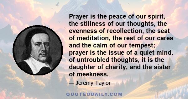 Prayer is the peace of our spirit, the stillness of our thoughts, the evenness of recollection, the seat of meditation, the rest of our cares and the calm of our tempest; prayer is the issue of a quiet mind, of