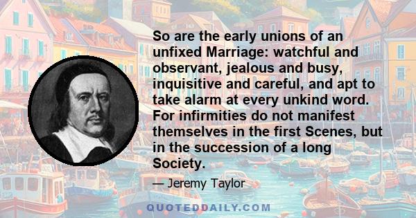 So are the early unions of an unfixed Marriage: watchful and observant, jealous and busy, inquisitive and careful, and apt to take alarm at every unkind word. For infirmities do not manifest themselves in the first