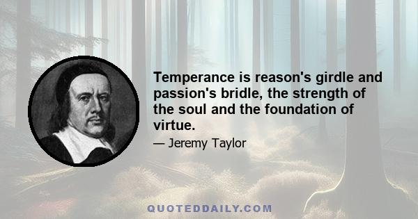 Temperance is reason's girdle and passion's bridle, the strength of the soul and the foundation of virtue.