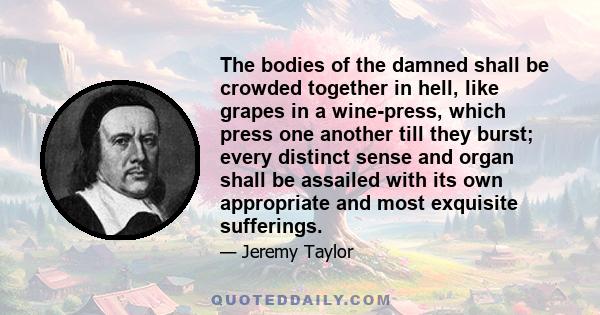 The bodies of the damned shall be crowded together in hell, like grapes in a wine-press, which press one another till they burst; every distinct sense and organ shall be assailed with its own appropriate and most