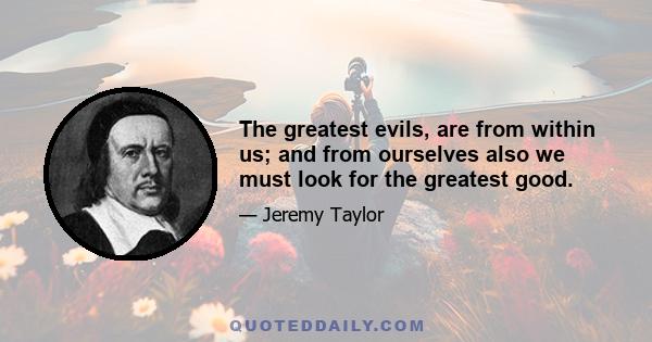 The greatest evils, are from within us; and from ourselves also we must look for the greatest good.