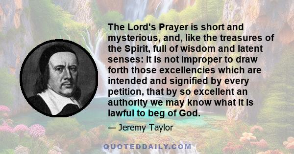 The Lord's Prayer is short and mysterious, and, like the treasures of the Spirit, full of wisdom and latent senses: it is not improper to draw forth those excellencies which are intended and signified by every petition, 