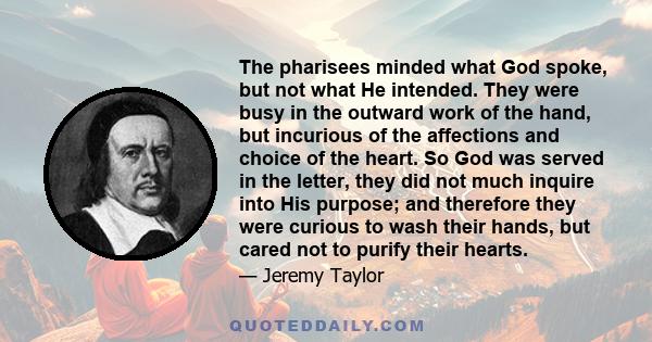 The pharisees minded what God spoke, but not what He intended. They were busy in the outward work of the hand, but incurious of the affections and choice of the heart. So God was served in the letter, they did not much