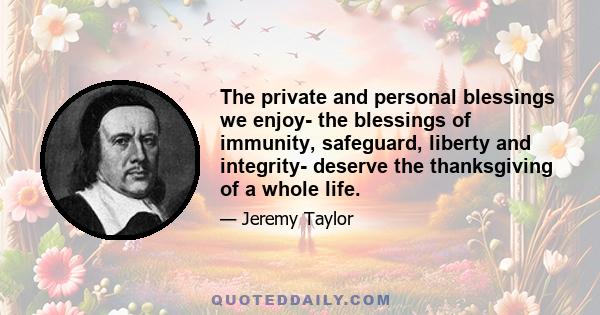 The private and personal blessings we enjoy- the blessings of immunity, safeguard, liberty and integrity- deserve the thanksgiving of a whole life.