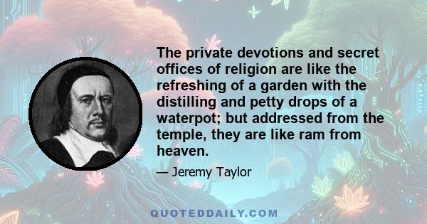 The private devotions and secret offices of religion are like the refreshing of a garden with the distilling and petty drops of a waterpot; but addressed from the temple, they are like ram from heaven.