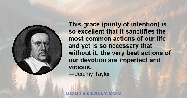 This grace (purity of intention) is so excellent that it sanctifies the most common actions of our life and yet is so necessary that without it, the very best actions of our devotion are imperfect and vicious.