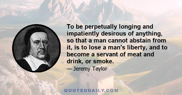 To be perpetually longing and impatiently desirous of anything, so that a man cannot abstain from it, is to lose a man's liberty, and to become a servant of meat and drink, or smoke.