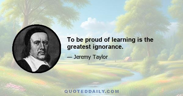 To be proud of learning is the greatest ignorance.