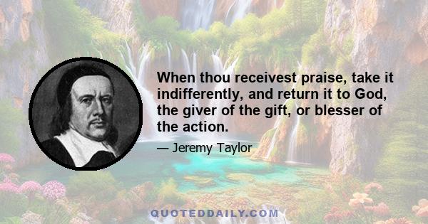 When thou receivest praise, take it indifferently, and return it to God, the giver of the gift, or blesser of the action.