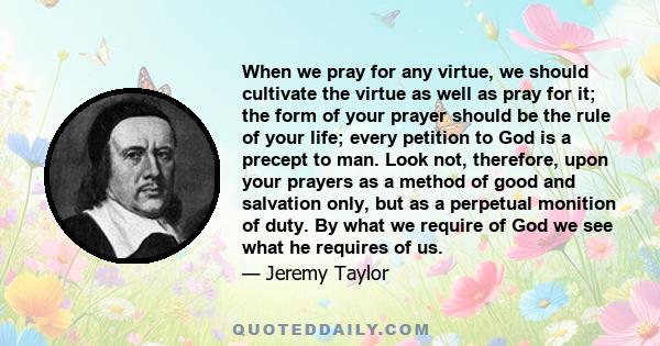 When we pray for any virtue, we should cultivate the virtue as well as pray for it; the form of your prayer should be the rule of your life; every petition to God is a precept to man. Look not, therefore, upon your