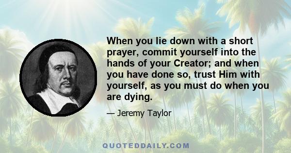 When you lie down with a short prayer, commit yourself into the hands of your Creator; and when you have done so, trust Him with yourself, as you must do when you are dying.