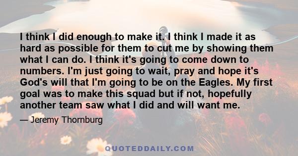 I think I did enough to make it. I think I made it as hard as possible for them to cut me by showing them what I can do. I think it's going to come down to numbers. I'm just going to wait, pray and hope it's God's will