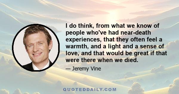 I do think, from what we know of people who've had near-death experiences, that they often feel a warmth, and a light and a sense of love, and that would be great if that were there when we died.